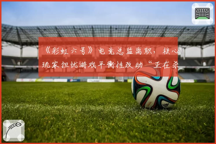 《彩虹六号》电竞总监离职，核心玩家担忧游戏平衡性改动“正在杀死比赛”