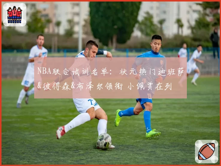 NBA联合试训名单：状元热门迪班萨&彼得森&布泽尔领衔 小佩贾在列