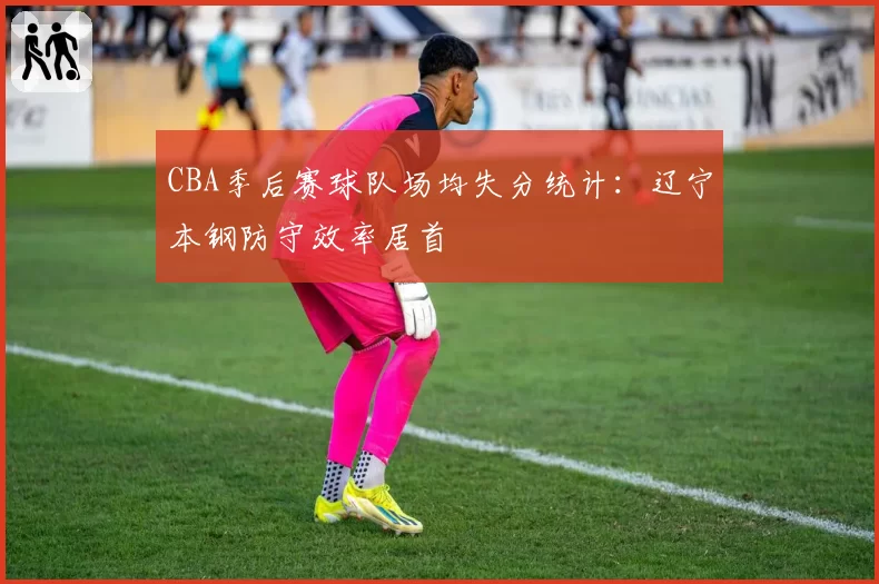 CBA季后赛球队场均失分统计：辽宁本钢防守效率居首