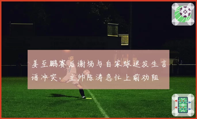 姜至鹏赛后谢场与自家球迷发生言语冲突，主帅陈涛急忙上前劝阻