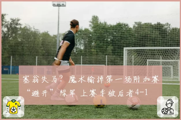 塞翁失马？魔术输掉第一场附加赛“避开”绿军 上赛季被后者4-1
