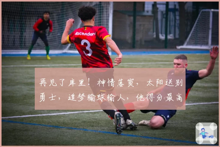 再见了库里！神情落寞，太阳送别勇士，追梦输球输人，他得分最高