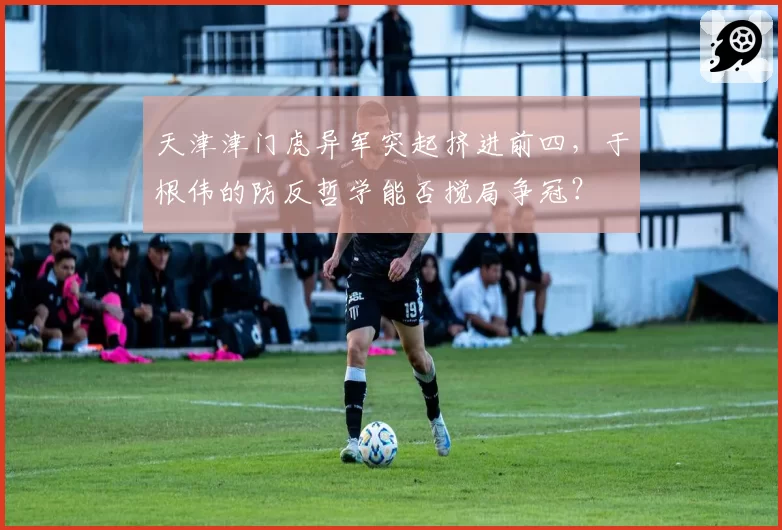天津津门虎异军突起挤进前四,于根伟的防反哲学能否搅局争冠?