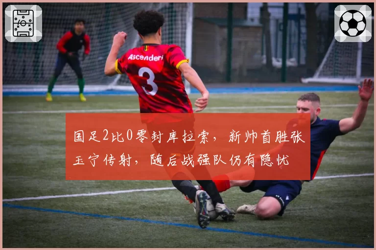 国足2比0零封库拉索，新帅首胜张玉宁传射，随后战强队仍有隐忧