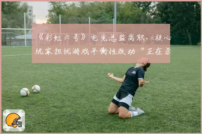 《彩虹六号》电竞总监离职，核心玩家担忧游戏平衡性改动“正在杀死比赛”