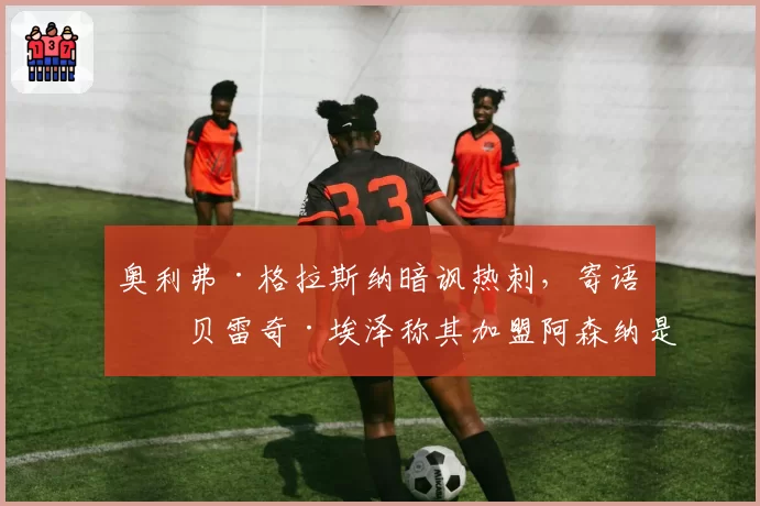奥利弗·格拉斯纳暗讽热刺,寄语埃贝雷奇·埃泽称其加盟阿森纳是‘正确决定’