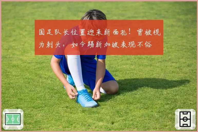 国足队长位置迎来新面孔！曾被视为刺头，如今踢新加坡表现不俗