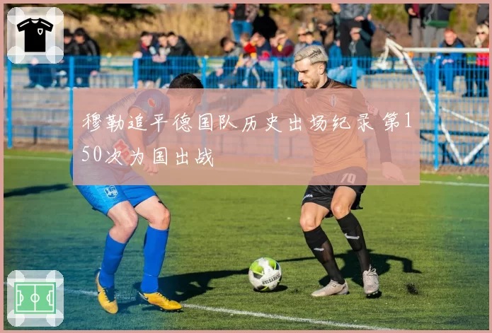 穆勒追平德国队历史出场纪录 第150次为国出战