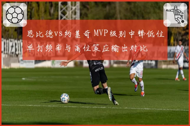 恩比德vs约基奇 MVP级别中锋低位单打频率与高位策应输出对比