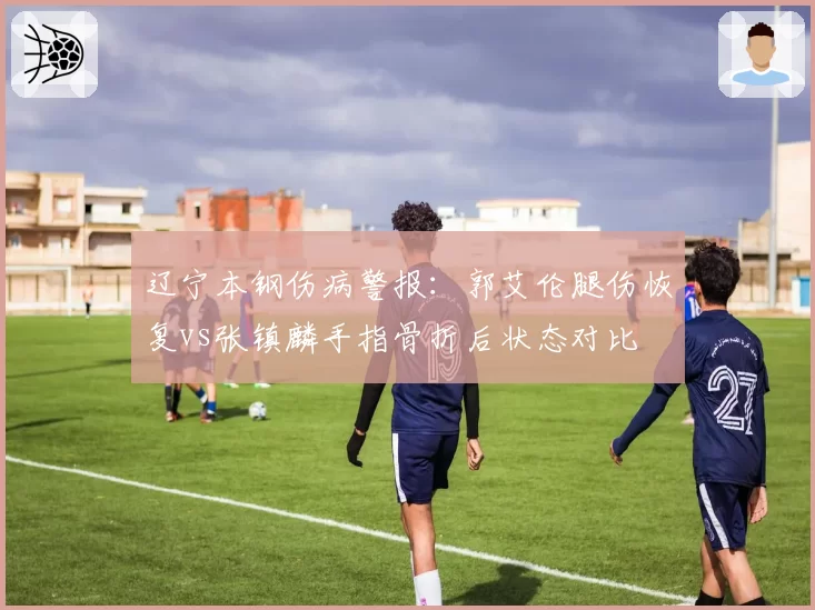 辽宁本钢伤病警报：郭艾伦腿伤恢复vs张镇麟手指骨折后状态对比