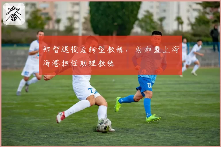 郑智退役后转型教练,或加盟上海海港担任助理教练