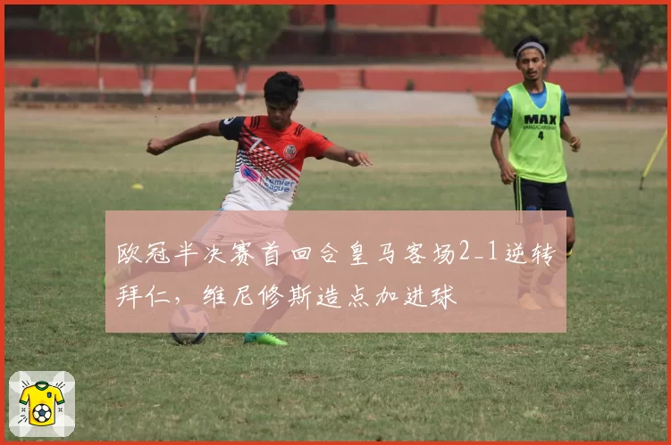 欧冠半决赛首回合皇马客场2_1逆转拜仁,维尼修斯造点加进球