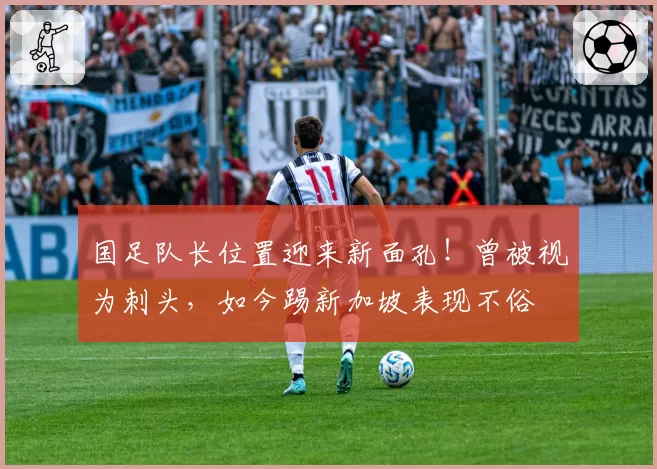 国足队长位置迎来新面孔!曾被视为刺头,如今踢新加坡表现不俗
