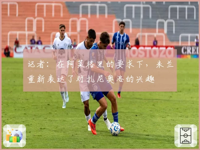 记者：在阿莱格里的要求下，米兰重新表达了对扎尼奥洛的兴趣