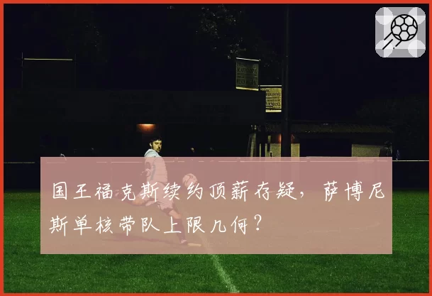 国王福克斯续约顶薪存疑,萨博尼斯单核带队上限几何?