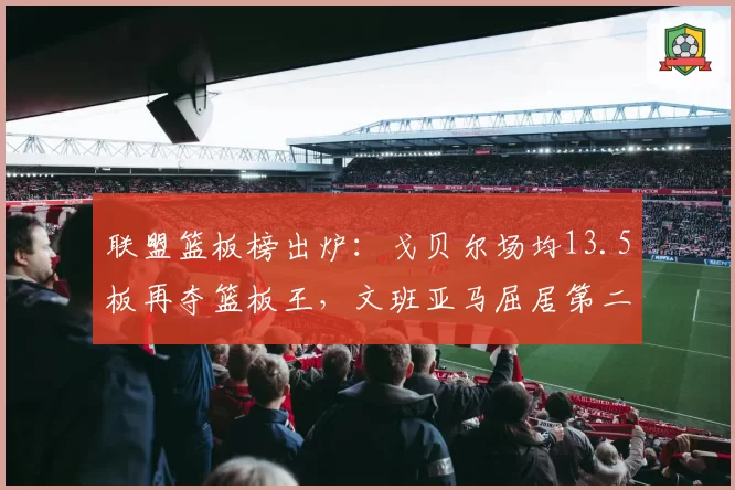 联盟篮板榜出炉：戈贝尔场均13.5板再夺篮板王，文班亚马屈居第二