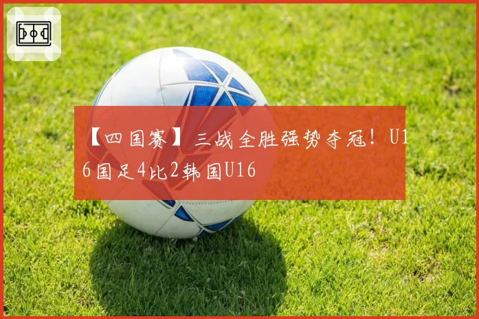 【四国赛】三战全胜强势夺冠！U16国足4比2韩国U16