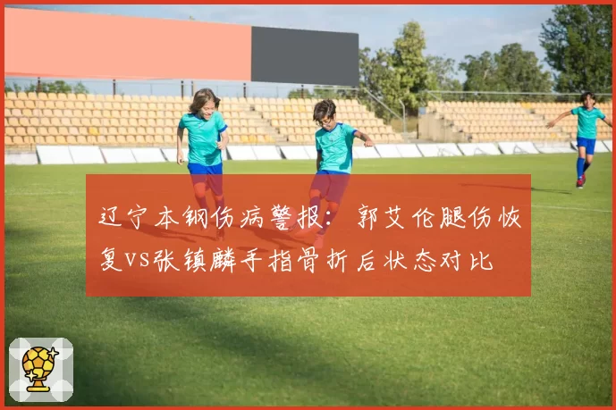 辽宁本钢伤病警报：郭艾伦腿伤恢复vs张镇麟手指骨折后状态对比