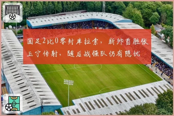 国足2比0零封库拉索,新帅首胜张玉宁传射,随后战强队仍有隐忧