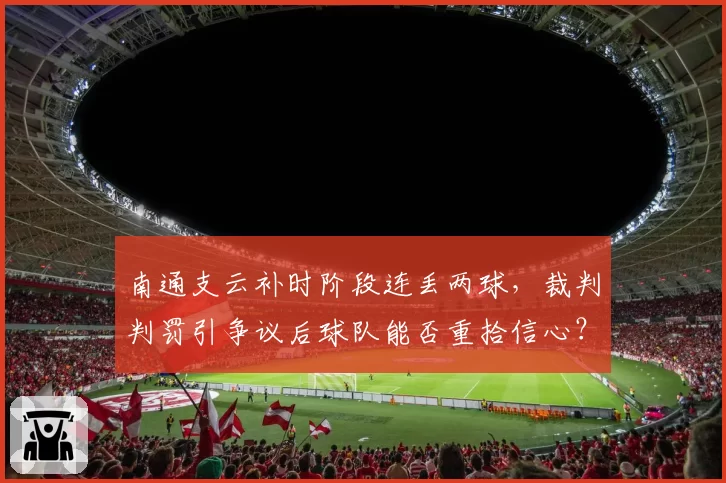 南通支云补时阶段连丢两球,裁判判罚引争议后球队能否重拾信心?