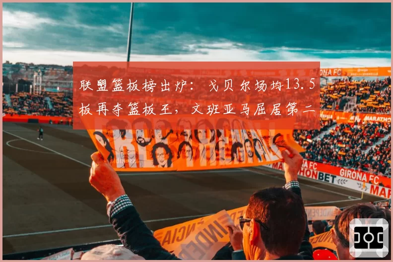 联盟篮板榜出炉：戈贝尔场均13.5板再夺篮板王，文班亚马屈居第二