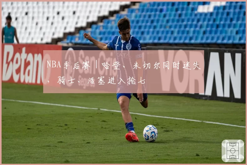 NBA季后赛｜哈登、米切尔同时迷失，骑士、活塞进入抢七