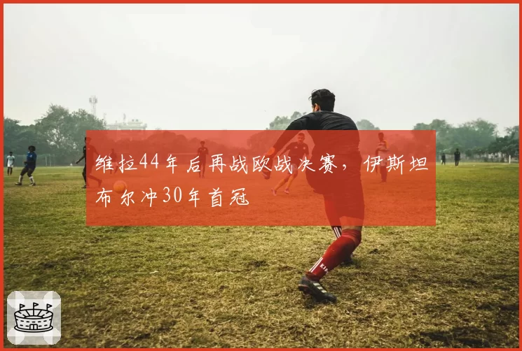 维拉44年后再战欧战决赛，伊斯坦布尔冲30年首冠
