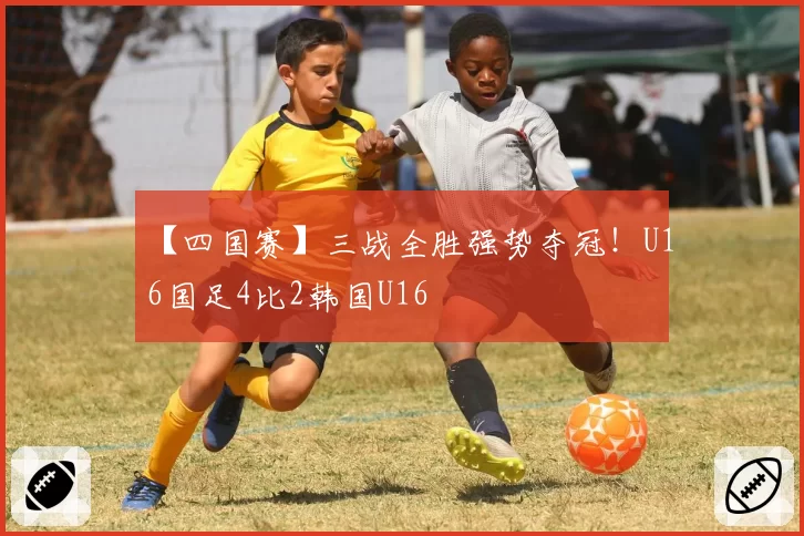 【四国赛】三战全胜强势夺冠!U16国足4比2韩国U16