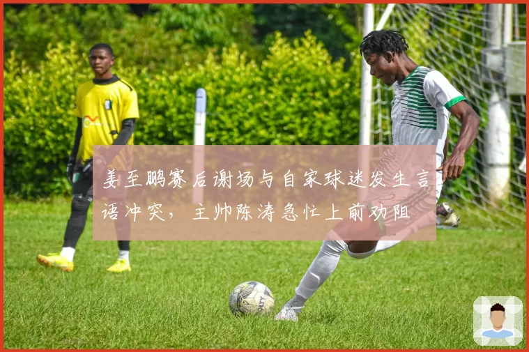 姜至鹏赛后谢场与自家球迷发生言语冲突，主帅陈涛急忙上前劝阻