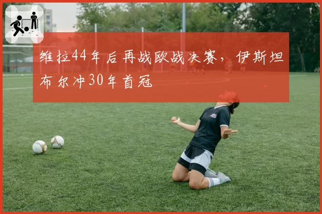 维拉44年后再战欧战决赛,伊斯坦布尔冲30年首冠