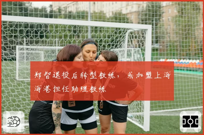 郑智退役后转型教练,或加盟上海海港担任助理教练