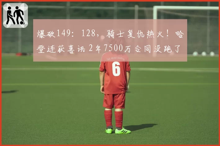 爆砍149：128，骑士复仇热火！哈登连获喜讯 2年7500万合同没跑了