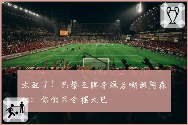 太狂了!巴黎王牌夺冠后嘲讽阿森纳:你们只会摆大巴