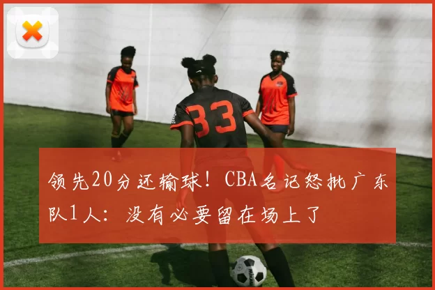 领先20分还输球！CBA名记怒批广东队1人：没有必要留在场上了