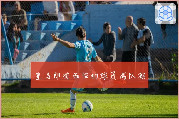 皇马即将面临的球员离队潮